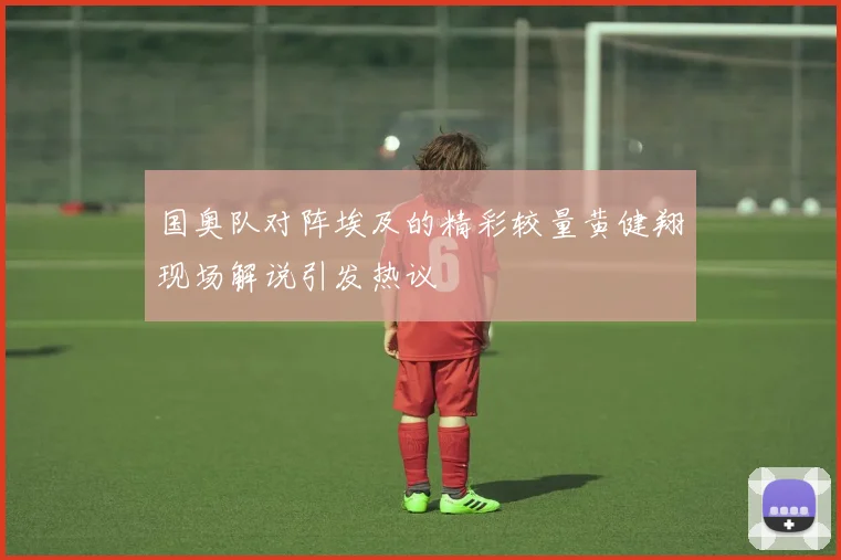 国奥队对阵埃及的精彩较量黄健翔现场解说引发热议