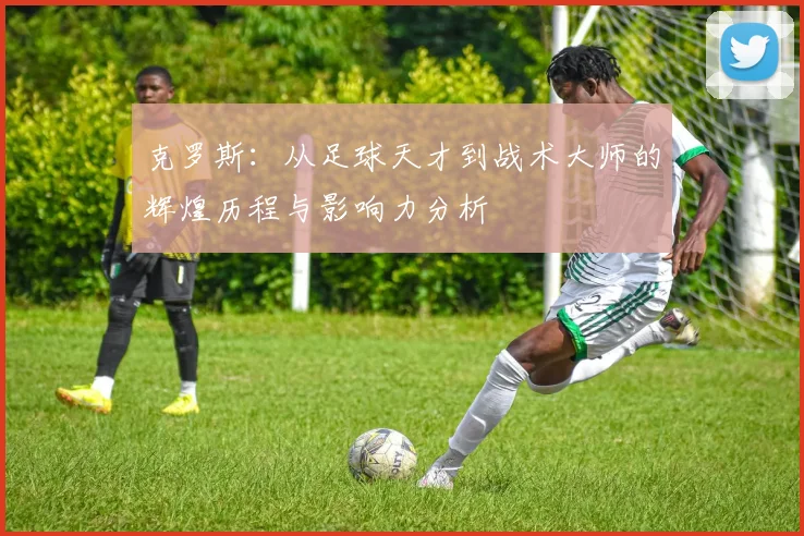 克罗斯：从足球天才到战术大师的辉煌历程与影响力分析