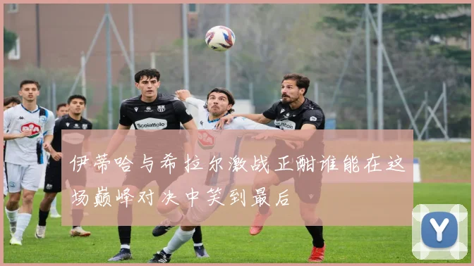 伊蒂哈与希拉尔激战正酣谁能在这场巅峰对决中笑到最后