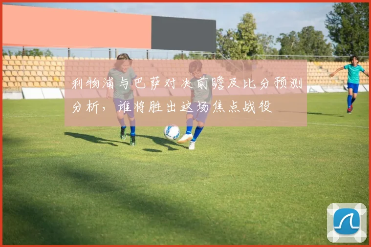 利物浦与巴萨对决前瞻及比分预测分析，谁将胜出这场焦点战役