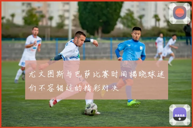尤文图斯与巴萨比赛时间揭晓球迷们不容错过的精彩对决
