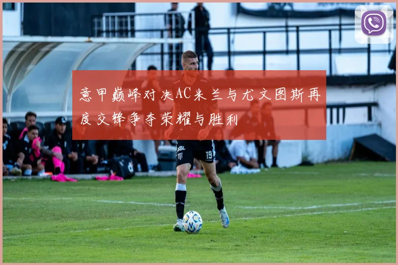 意甲巅峰对决AC米兰与尤文图斯再度交锋争夺荣耀与胜利