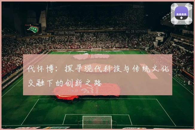 代怀博：探寻现代科技与传统文化交融下的创新之路