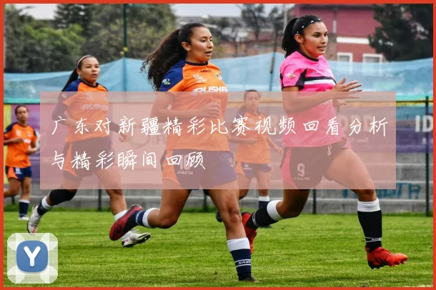 广东对新疆精彩比赛视频回看分析与精彩瞬间回顾
