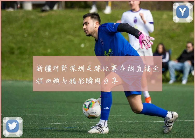 新疆对阵深圳足球比赛在线直播全程回顾与精彩瞬间分享