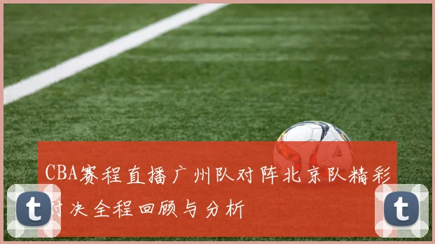 CBA赛程直播广州队对阵北京队精彩对决全程回顾与分析