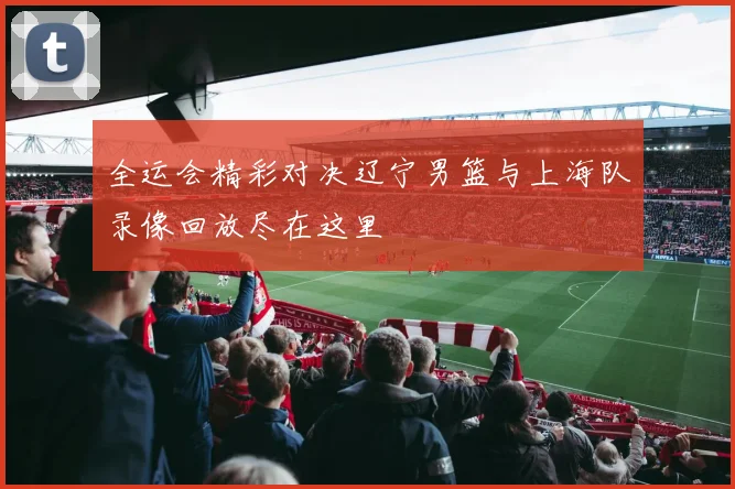 全运会精彩对决辽宁男篮与上海队录像回放尽在这里