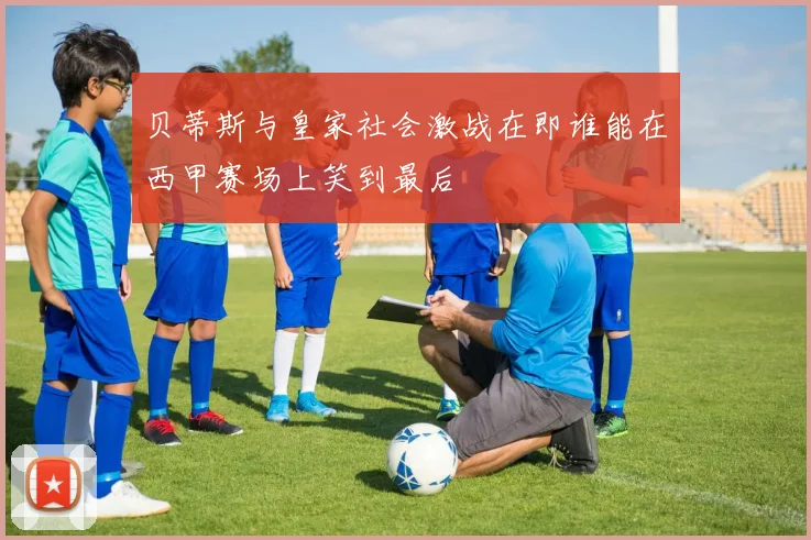 皇家贝蒂斯主场迎战巴塞罗那谁能在西甲赛场笑到最后