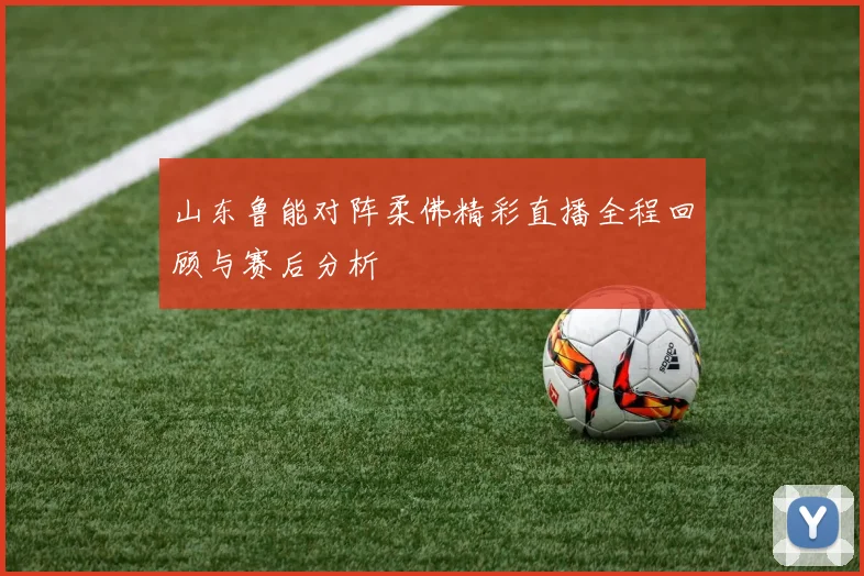 山东鲁能对阵柔佛精彩直播全程回顾与赛后分析