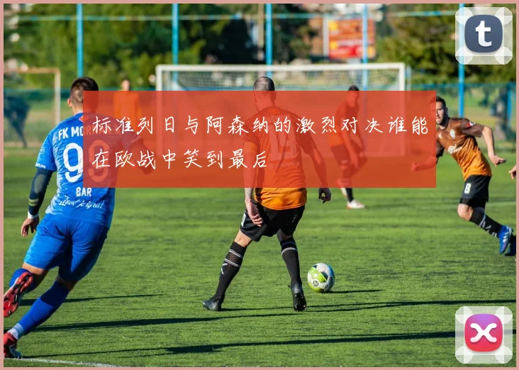 标准列日与阿森纳的激烈对决谁能在欧战中笑到最后