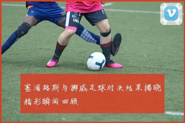 塞浦路斯与挪威足球对决结果揭晓精彩瞬间回顾