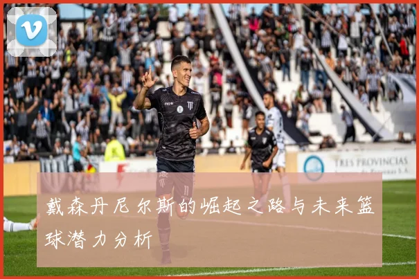 戴森丹尼尔斯的崛起之路与未来篮球潜力分析