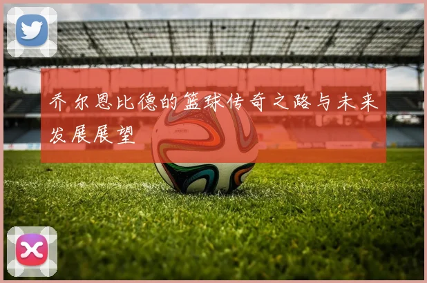 乔尔恩比德的篮球传奇之路与未来发展展望