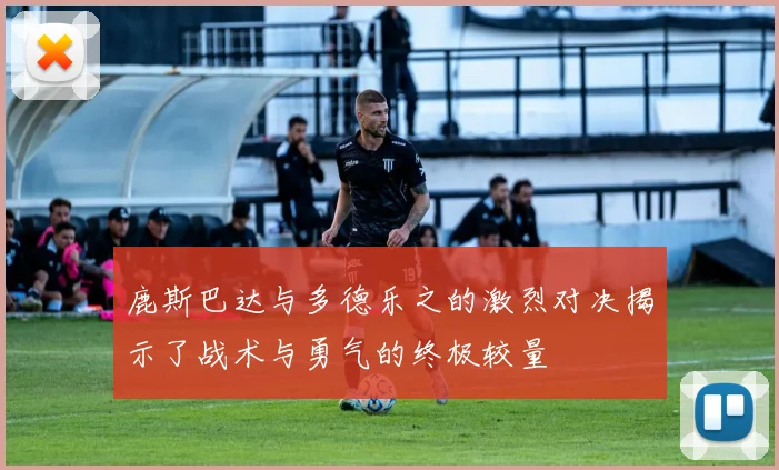 鹿斯巴达与多德乐之的激烈对决揭示了战术与勇气的终极较量