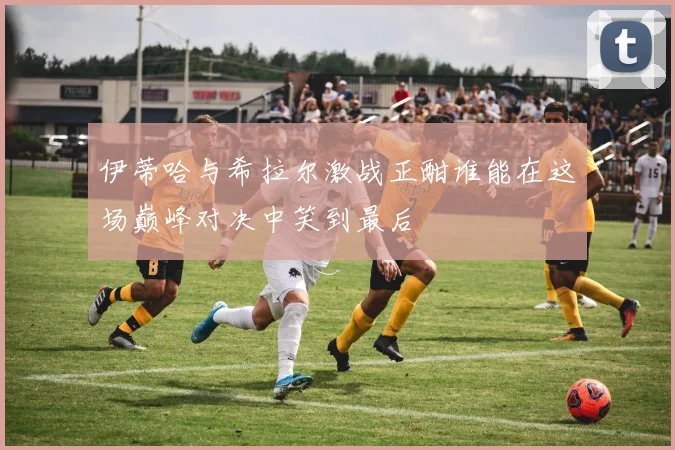 伊蒂哈与希拉尔激战正酣谁能在这场巅峰对决中笑到最后