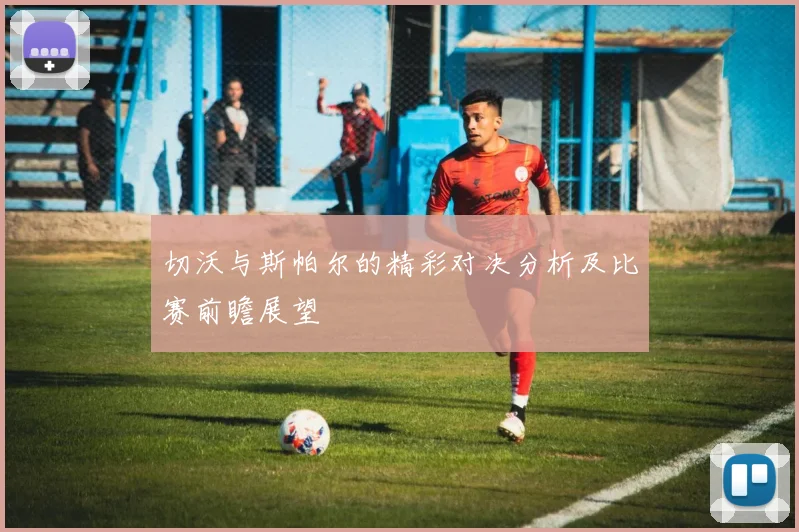 切沃与斯帕尔的精彩对决分析及比赛前瞻展望