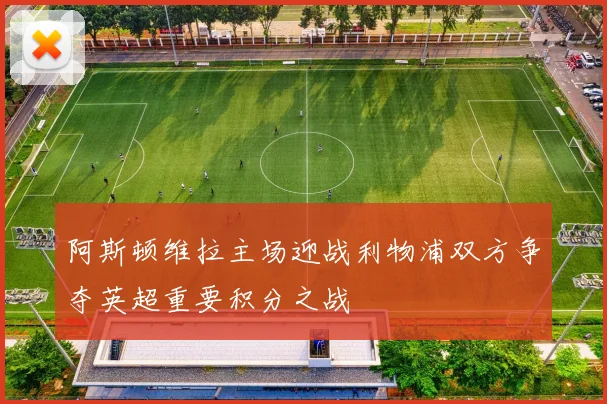 阿斯顿维拉主场迎战利物浦双方争夺英超重要积分之战