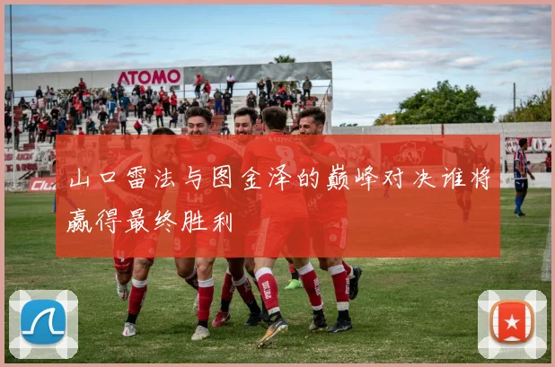 山口雷法与图金泽的巅峰对决谁将赢得最终胜利