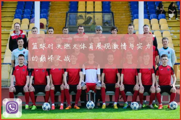 篮球对决燃火体育展现激情与实力的巅峰之战