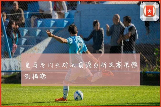 皇马与门兴对决前瞻分析及赛果预测揭晓