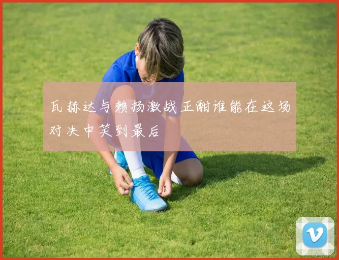 瓦赫达与赖扬激战正酣谁能在这场对决中笑到最后