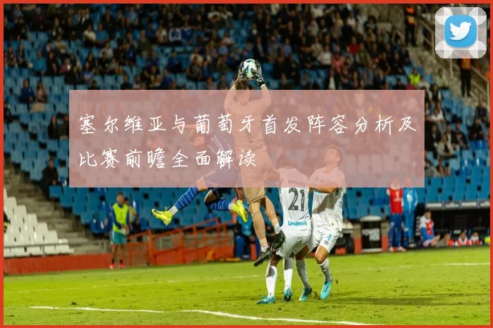 塞尔维亚与葡萄牙首发阵容分析及比赛前瞻全面解读