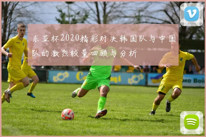 东亚杯2020精彩对决韩国队与中国队的激烈较量回顾与分析