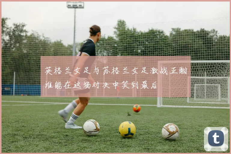 英格兰女足与苏格兰女足激战正酣谁能在这场对决中笑到最后