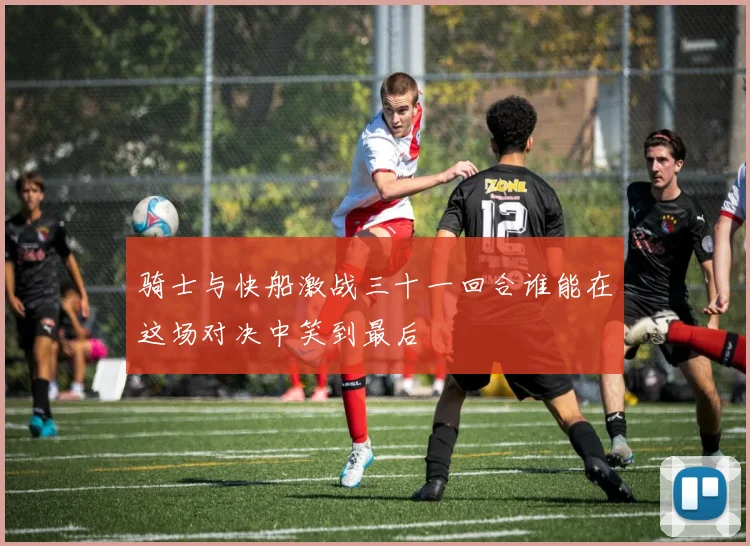 骑士与快船激战三十一回合谁能在这场对决中笑到最后