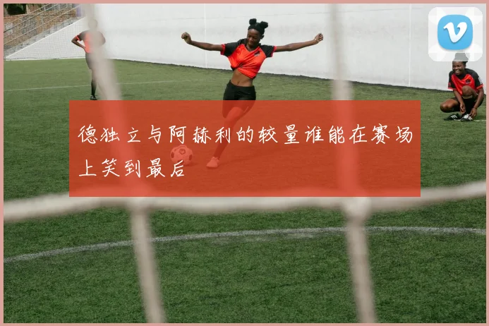 德独立与阿赫利的较量谁能在赛场上笑到最后