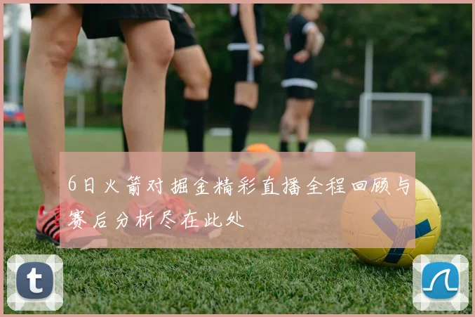 6日火箭对掘金精彩直播全程回顾与赛后分析尽在此处