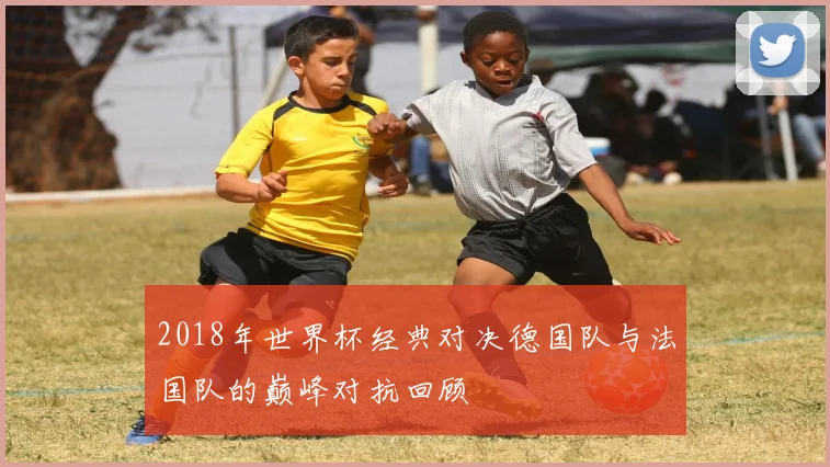 2018年世界杯经典对决德国队与法国队的巅峰对抗回顾