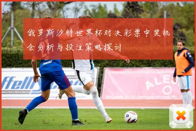 俄罗斯沙特世界杯对决彩票中奖机会分析与投注策略探讨