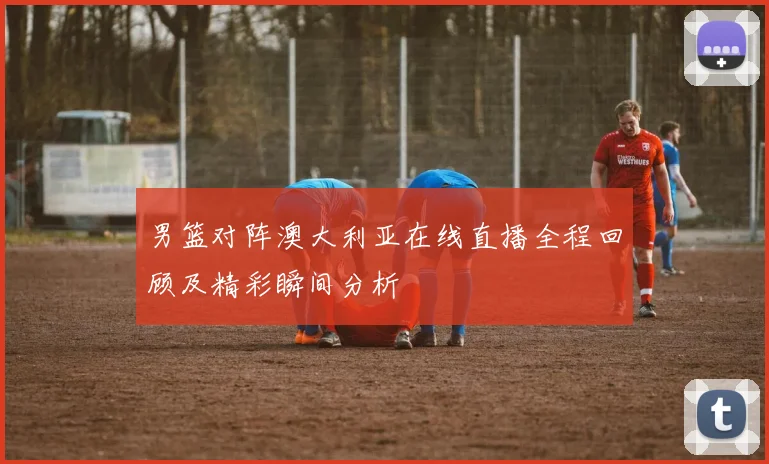 男篮对阵澳大利亚在线直播全程回顾及精彩瞬间分析