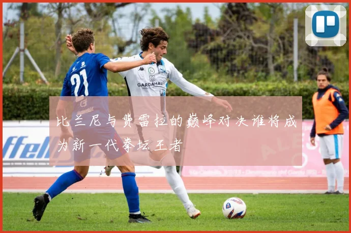 比兰尼与费雷拉的巅峰对决谁将成为新一代拳坛王者