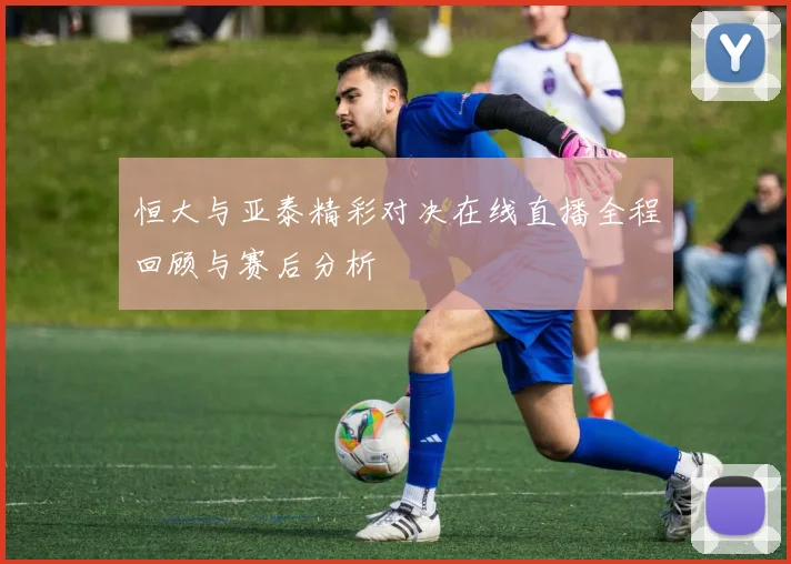 恒大与亚泰精彩对决在线直播全程回顾与赛后分析