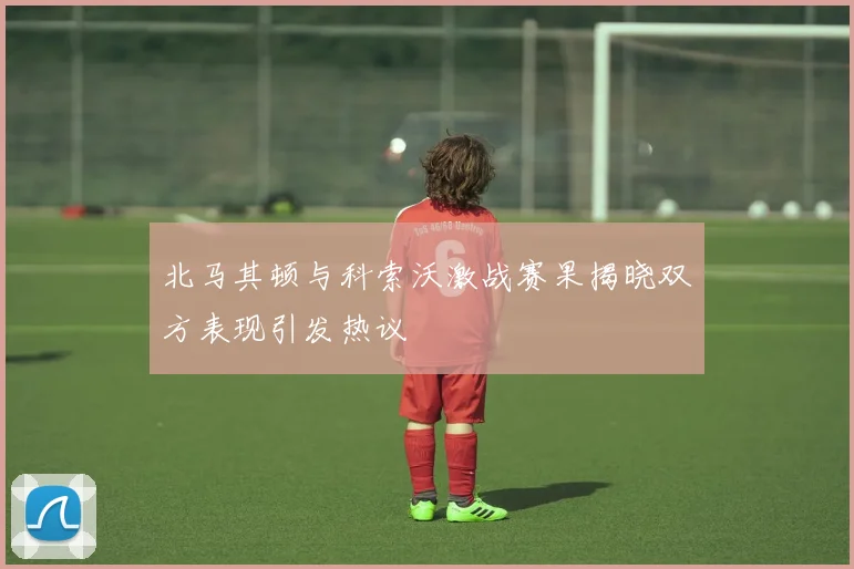 北马其顿与科索沃激战赛果揭晓双方表现引发热议