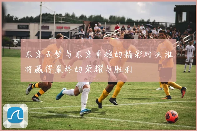 东京五梦与东京卓越的精彩对决谁将赢得最终的荣耀与胜利