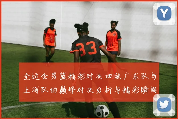 全运会男篮精彩对决回放广东队与上海队的巅峰对决分析与精彩瞬间回顾